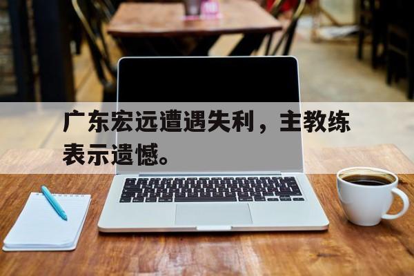 IM电竞官方下载-广东宏远遭遇失利，主教练表示遗憾。