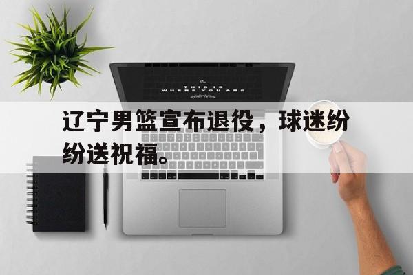 IM电竞官方下载-辽宁男篮宣布退役，球迷纷纷送祝福。