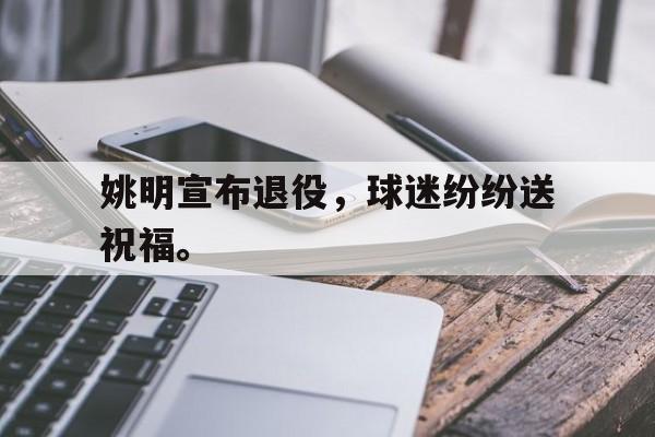 IM电竞app下载安装ios-姚明宣布退役，球迷纷纷送祝福。