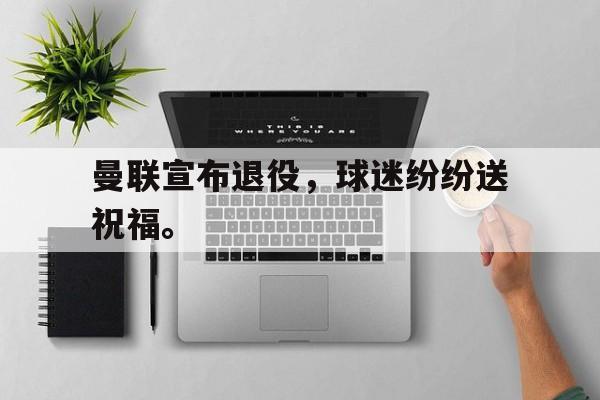 IM电竞官方下载-曼联宣布退役，球迷纷纷送祝福。
