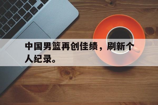 IM电竞app下载安装ios-中国男篮再创佳绩，刷新个人纪录。