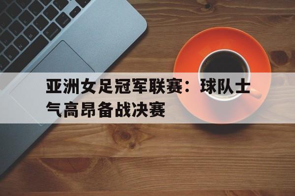 IM电竞app下载安装ios-亚洲女足冠军联赛：球队士气高昂备战决赛