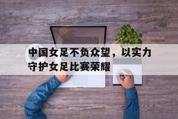 IM电竞app下载安装ios-中国女足不负众望，以实力守护女足比赛荣耀