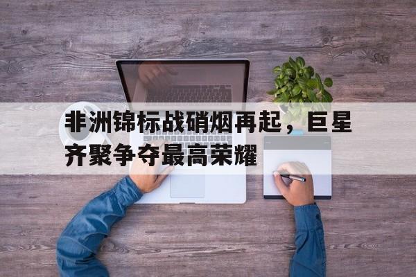IMdianjing-非洲锦标战硝烟再起，巨星齐聚争夺最高荣耀
